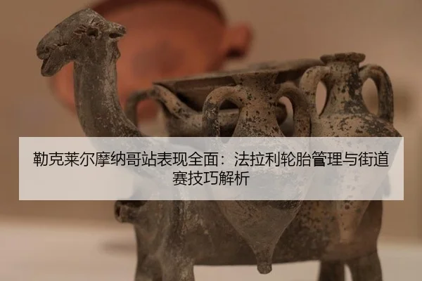 勒克莱尔摩纳哥站表现全面：法拉利轮胎管理与街道赛技巧解析