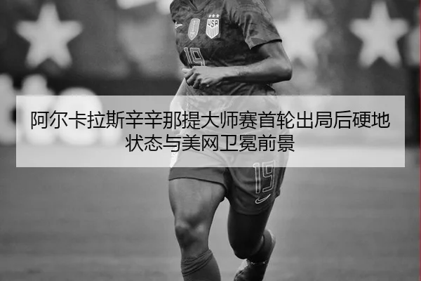 阿尔卡拉斯辛辛那提大师赛首轮出局后硬地状态与美网卫冕前景